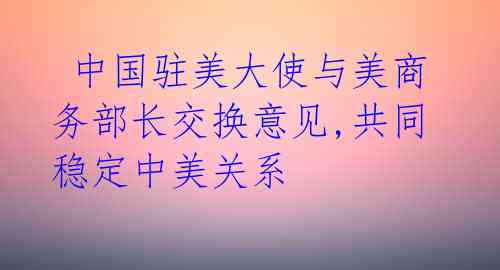  中国驻美大使与美商务部长交换意见,共同稳定中美关系 