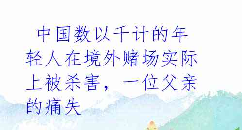  中国数以千计的年轻人在境外赌场实际上被杀害，一位父亲的痛失 