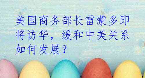 美国商务部长雷蒙多即将访华,缓和中美关系如何发展?