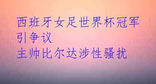 西班牙女足世界杯冠军引争议 主帅比尔达涉性骚扰 