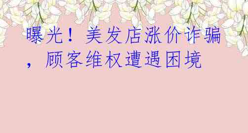 曝光!美发店涨价诈骗,顾客维权遭遇困境