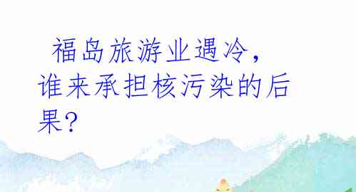 福岛旅游业遇冷,谁来承担核污染的后果?