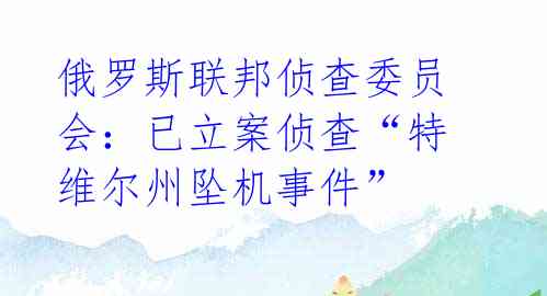 俄罗斯联邦侦查委员会：已立案侦查“特维尔州坠机事件” 