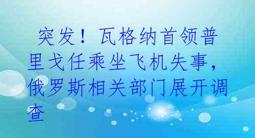  突发！瓦格纳首领普里戈任乘坐飞机失事，俄罗斯相关部门展开调查 