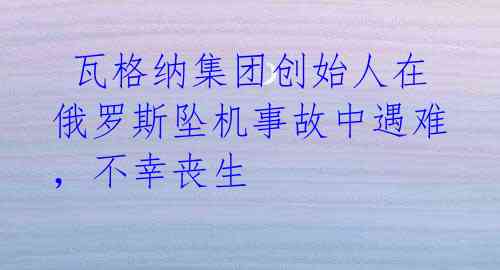 瓦格纳集团创始人在俄罗斯坠机事故中遇难,不幸丧生