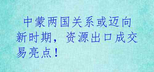 中蒙两国关系或迈向新时期,资源出口成交易亮点!