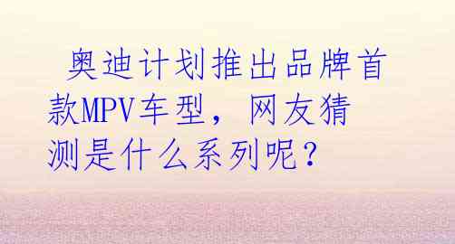  奥迪计划推出品牌首款MPV车型，网友猜测是什么系列呢？ 