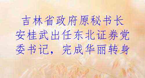 吉林省政府原秘书长安桂武出任东北证券党委书记,完成华丽转身