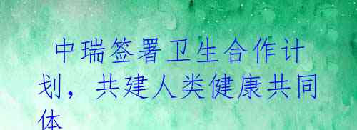 中瑞签署卫生合作计划,共建人类健康共同体