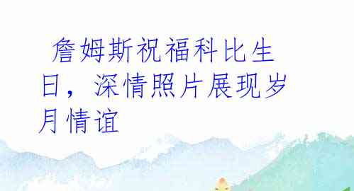 詹姆斯祝福科比生日,深情照片展现岁月情谊