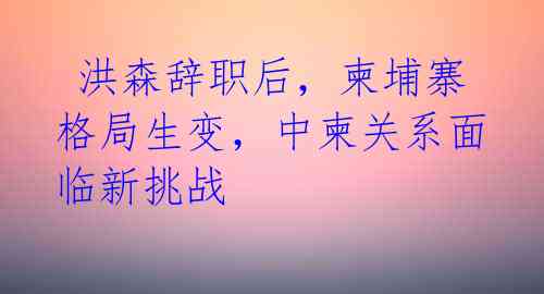  洪森辞职后，柬埔寨格局生变，中柬关系面临新挑战 