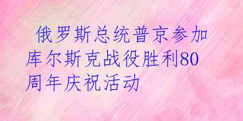  俄罗斯总统普京参加库尔斯克战役胜利80周年庆祝活动 