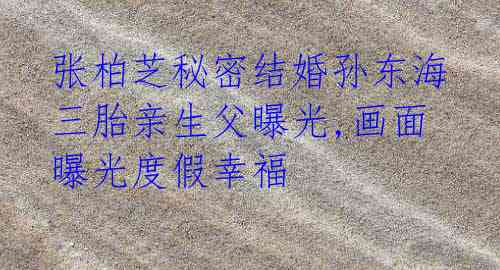 张柏芝秘密结婚孙东海 三胎亲生父曝光,画面曝光度假幸福
