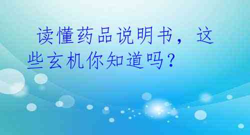 读懂药品说明书,这些玄机你知道吗?