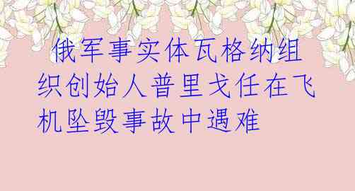  俄军事实体瓦格纳组织创始人普里戈任在飞机坠毁事故中遇难 