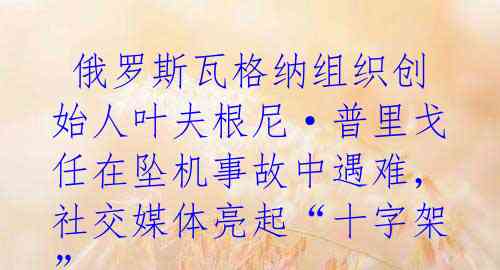 俄罗斯瓦格纳组织创始人叶夫根尼·普里戈任在坠机事故中遇难,社交媒体亮起“十字架”