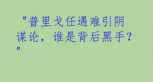  "普里戈任遇难引阴谋论，谁是背后黑手？" 