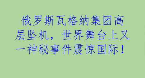  俄罗斯瓦格纳集团高层坠机，世界舞台上又一神秘事件震惊国际！ 