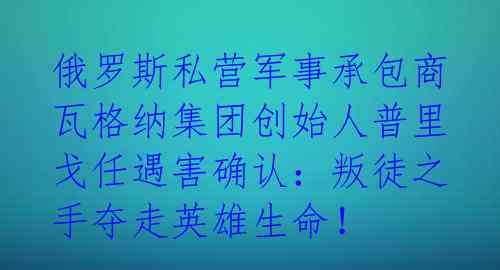 俄罗斯私营军事承包商瓦格纳集团创始人普里戈任遇害确认：叛徒之手夺走英雄生命！ 