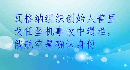 瓦格纳组织创始人普里戈任坠机事故中遇难，俄航空署确认身份 