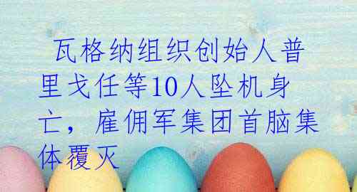  瓦格纳组织创始人普里戈任等10人坠机身亡，雇佣军集团首脑集体覆灭 