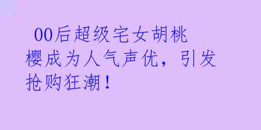 00后超级宅女胡桃樱成为人气声优,引发抢购狂潮!