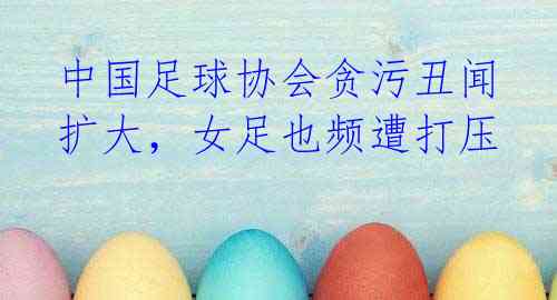 中国足球协会贪污丑闻扩大,女足也频遭打压