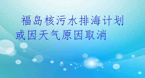  福岛核污水排海计划或因天气原因取消 