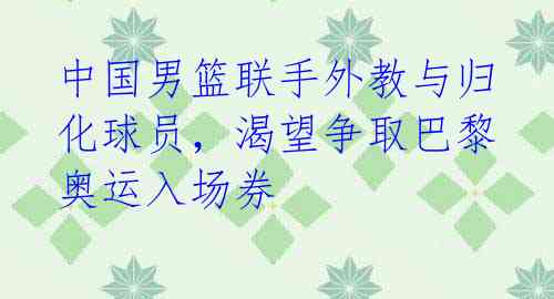 中国男篮联手外教与归化球员，渴望争取巴黎奥运入场券 