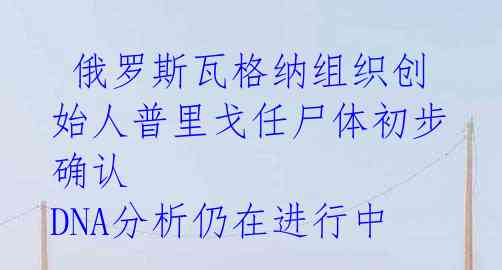  俄罗斯瓦格纳组织创始人普里戈任尸体初步确认 DNA分析仍在进行中 