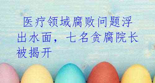 医疗领域腐败问题浮出水面,七名贪腐院长被揭开