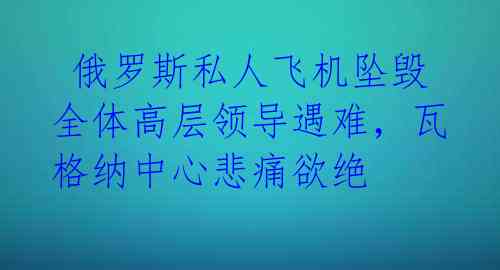  俄罗斯私人飞机坠毁 全体高层领导遇难，瓦格纳中心悲痛欲绝 