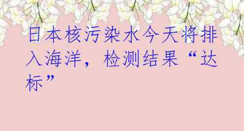 日本核污染水今天将排入海洋，检测结果“达标” 