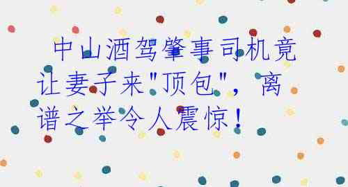  中山酒驾肇事司机竟让妻子来"顶包"，离谱之举令人震惊！ 