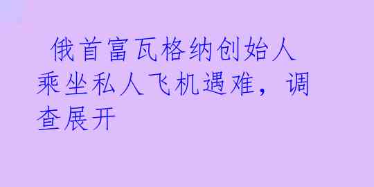 俄首富瓦格纳创始人乘坐私人飞机遇难,调查展开