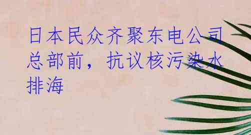 日本民众齐聚东电公司总部前，抗议核污染水排海 