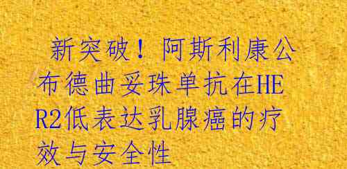  新突破！阿斯利康公布德曲妥珠单抗在HER2低表达乳腺癌的疗效与安全性 