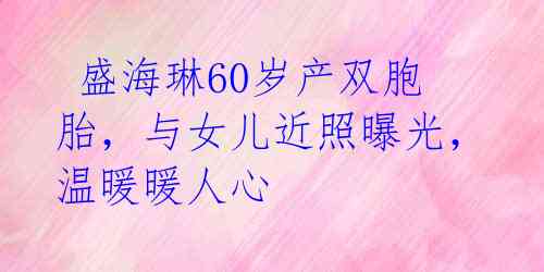盛海琳60岁产双胞胎,与女儿近照曝光,温暖暖人心