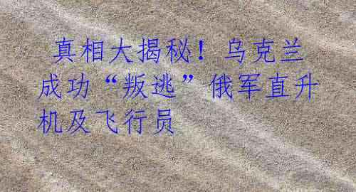 真相大揭秘!乌克兰成功“叛逃”俄军直升机及飞行员