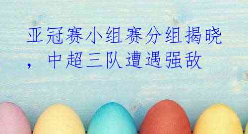 亚冠赛小组赛分组揭晓,中超三队遭遇强敌
