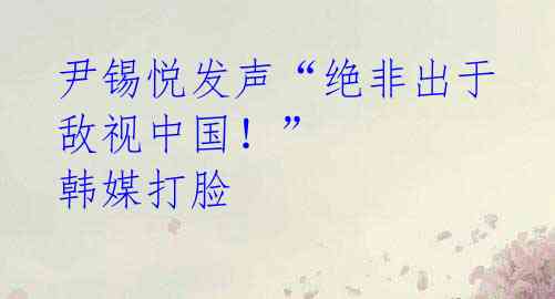 尹锡悦发声“绝非出于敌视中国!” 韩媒打脸