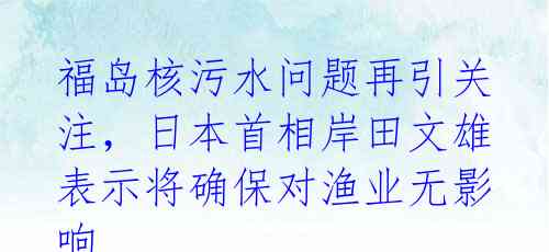 福岛核污水问题再引关注,日本首相岸田文雄表示将确保对渔业无影响