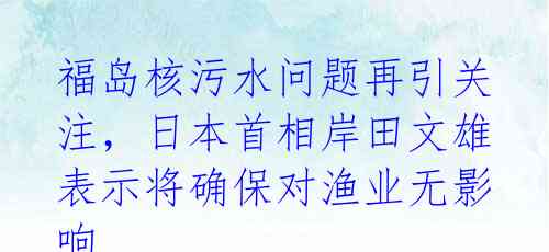 福岛核污水问题再引关注，日本首相岸田文雄表示将确保对渔业无影响 