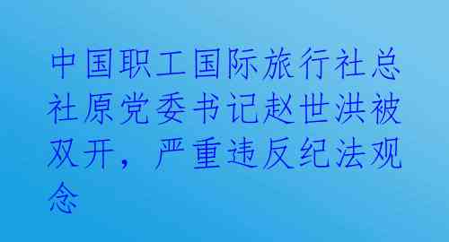 中国职工国际旅行社总社原党委书记赵世洪被双开，严重违反纪法观念 