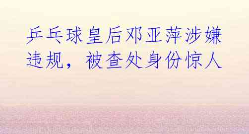 乒乓球皇后邓亚萍涉嫌违规,被查处身份惊人