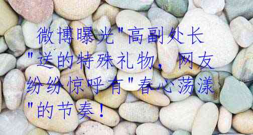 微博曝光"高副处长"送的特殊礼物,网友纷纷惊呼有"春心荡漾"的节奏!
