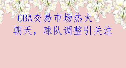 CBA交易市场热火朝天,球队调整引关注