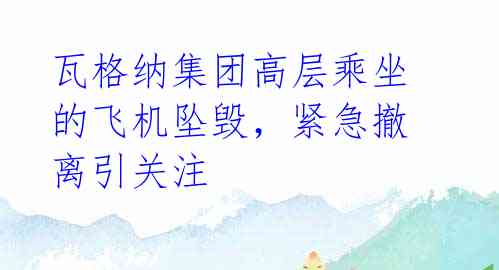 瓦格纳集团高层乘坐的飞机坠毁,紧急撤离引关注