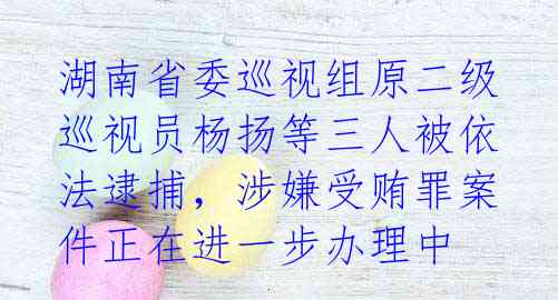 湖南省委巡视组原二级巡视员杨扬等三人被依法逮捕,涉嫌受贿罪案件正在进一步办理中