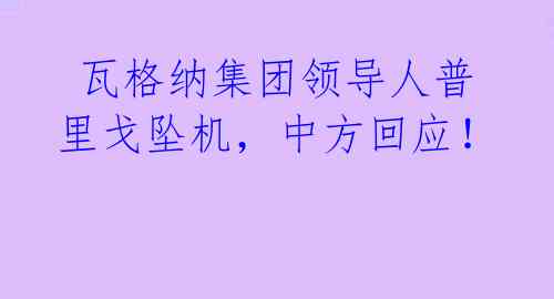  瓦格纳集团领导人普里戈坠机，中方回应！ 